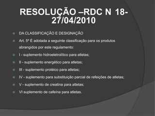 RESOLUÇÃO –RDC N 18-
         27/04/2010
   DA CLASSIFICAÇÃO E DESIGNAÇÃO

   Art. 5º É adotada a seguinte classificação para os produtos
    abrangidos por este regulamento:

   I - suplemento hidroeletrolítico para atletas;

   II - suplemento energético para atletas;

   III - suplemento protéico para atletas;

   IV - suplemento para substituição parcial de refeições de atletas;

   V - suplemento de creatina para atletas;

   VI suplemento de cafeína para atletas.
 