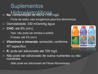 Suplementos

      Hidroeletrolíticos
    Na: concentração de 460 a 1150 mg/L
    › Fonte de sódio: sais inorgânicos para fins alimentícios
   Osmolalidade: 330 mOsm/kg água
   CHO: até 8% (m/v)
    › Tipo: não pode ser amidos e polióis
    › Frutose: até 3% (m/v)
   Vitaminas e minerais: acrescido, conforme
    RT específico
   K: pode ser adicionado até 700 mg/L
   Não pode ser adicionado de outros nutrientes ou não
    nutrientes
    › (Não pode ser adicionado de Fibras Alimentares)
 