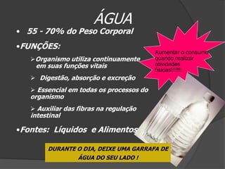 ÁGUA
• 55 - 70% do Peso Corporal
•FUNÇÕES:
                                          Aumentar o consumo
   Organismo utiliza continuamente       quando realizar
    em suas funções vitais                atividades
                                          físicas!!!!!!!
    Digestão, absorção e excreção
    Essencial em todas os processos do
   organismo
    Auxiliar das fibras na regulação
   intestinal

•Fontes: Líquidos e Alimentos

        DURANTE O DIA, DEIXE UMA GARRAFA DE
                ÁGUA DO SEU LADO !
 