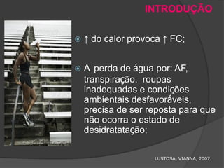 INTRODUÇÃO

   ↑ do calor provoca ↑ FC;


   A perda de água por: AF,
    transpiração, roupas
    inadequadas e condições
    ambientais desfavoráveis,
    precisa de ser reposta para que
    não ocorra o estado de
    desidratatação;

                    LUSTOSA, VIANNA, 2007.
 