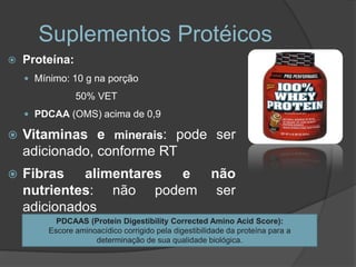Suplementos Protéicos
   Proteína:
     Mínimo: 10 g na porção

                50% VET
     PDCAA (OMS) acima de 0,9

   Vitaminas e minerais: pode ser
    adicionado, conforme RT
   Fibras alimentares e não
    nutrientes: não podem ser
    adicionados
           PDCAAS (Protein Digestibility Corrected Amino Acid Score):
         Escore aminoacídico corrigido pela digestibilidade da proteína para a
                     determinação de sua qualidade biológica.
 