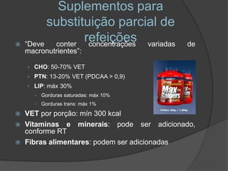 Suplementos para
          substituição parcial de
   “Deve  conter
                  refeições variadas
                   concentrações            de
    macronutrientes”:

    › CHO: 50-70% VET
    › PTN: 13-20% VET (PDCAA > 0,9)
    › LIP: máx 30%
          Gorduras saturadas: máx 10%
          Gorduras trans: máx 1%

   VET por porção: mín 300 kcal
   Vitaminas e minerais: pode ser adicionado,
    conforme RT
   Fibras alimentares: podem ser adicionadas
 