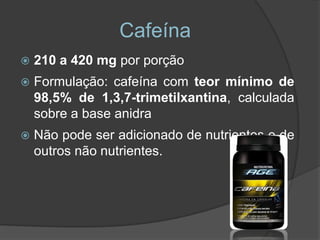 Cafeína
   210 a 420 mg por porção
   Formulação: cafeína com teor mínimo de
    98,5% de 1,3,7-trimetilxantina, calculada
    sobre a base anidra
   Não pode ser adicionado de nutrientes e de
    outros não nutrientes.
 