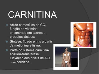 CARNITINA
 Ácido carboxílico de CC,
  função de vitamina
  encontrado em carnes e
  produtos lácteos;
 Síntese: fígado e rins a partir
  da metionina e lisina.
 Parte do sistema carnitina-
  acilCoA-transferase.
  Elevação dos níveis de AGL
       carnitina.
 