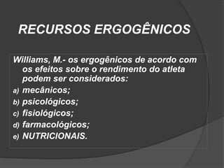 RECURSOS ERGOGÊNICOS

Williams, M.- os ergogênicos de acordo com
   os efeitos sobre o rendimento do atleta
   podem ser considerados:
a) mecânicos;
b) psicológicos;
c) fisiológicos;
d) farmacológicos;
e) NUTRICIONAIS.
 