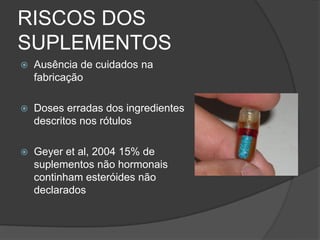 RISCOS DOS
SUPLEMENTOS
   Ausência de cuidados na
    fabricação

   Doses erradas dos ingredientes
    descritos nos rótulos

   Geyer et al, 2004 15% de
    suplementos não hormonais
    continham esteróides não
    declarados
 