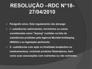 RESOLUÇÃO –RDC N°18-
         27/04/2010

   Parágrafo único. Este regulamento não abrange:

   I - substâncias estimula...