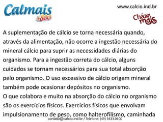 www.calcio.ind.br



A suplementação de cálcio se torna necessária quando,
através da alimentação, não ocorre a ingestão necessária do
mineral cálcio para suprir as necessidades diárias do
organismo. Para a ingestão correta do cálcio, alguns
cuidados se tornam necessários para sua total absorção
pelo organismo. O uso excessivo de cálcio origem mineral
também pode ocasionar depósitos no organismo.
O que colabora e muito na absorção do cálcio no organismo
são os exercícios físicos. Exercícios físicos que envolvam
impulsionamento de peso, como halterofilismo, caminhada
                 contato@calcio.ind.br / Telefone: (49) 3433.0100
 