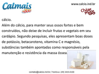 www.calcio.ind.br



cálcio.
Além do cálcio, para manter seus ossos fortes e bem
construídos, não deixe de incluir frutas e vegetais em seu
cardápio. Segundo pesquisas, eles apresentam boas doses
de potássio, betacaroteno, vitamina C e magnésio,
substâncias também apontadas como responsáveis pela
manutenção e resistência da massa óssea.



                 contato@calcio.ind.br / Telefone: (49) 3433.0100
 
