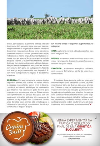 16 I N F O R M A T I V O N E L O R E J A N D A I A
O sucesso dessa parceria pode ser observado
em uma simples visita a Fazenda Kuluene. Lá pode-
mos observar como as diversas categorias animais
são criadas e o nível de suplementação que adota-
mos em um sistema de produção que tranquilamen-
te pode ser extrapolado para rebanhos de gado de
corte comercial. O resultado final mostra como os pi-
lares mais importantes da pecuária, nutrição, gené-
tica, reprodução, sanidade e manejo aliados a uma
gestão profissional podem resultar em uma atividade
sustentável sócio-econômico e ambientalmente.
Em resumo temos os seguintes suplementos por
categoria:
CRIA: suplemento mineral aditivado específico para
cada estação do ano;
RECRIA: suplemento proteico aditivado, com consu-
mo de 1 grama por kg de peso vivo, específico para as
estações de águas e seca.
ENGORDA: suplemento energético aditivado,
com consumo de 3 gramas por kg de peso vivo e
confinamento.
I N F O R M A T I V O N E L O R E J A N D A I A 05
Praça Vicentino Rodrigues da Cunha, 110 - Uberaba MG
(Dentro do Parque Fernando Costa)
(34) 3336-4691
VENHA EXPERIMENTAR NA
PRÁTICA O RESULTADO
FINAL DE UMA GENÉTICA
SUCULENTA.
feridas, com acesso a suplemento proteico aditivado
de consumo de 1 grama por kg de peso vivo, balance-
ado para atender as exigências de proteína e minerais
dos animais nesse período. Dessa forma garantimos
que esses animais continuem ganhando peso no pe-
ríodo seco e ao mesmo tempo, tenham condições de ex-
pressar todo seu potencial de ganho de peso no período
de águas seguinte. O suplemento utilizado no período
de águas, é um suplemento proteico aditivado, balance-
ado para atender as exigências nutricionais dos animais
com consumo de 1 grama por kg de peso vivo. Fazendo
uma analogia ao gado comercial é hora de produzir @
com menor custo para diluir o preço da @ dos bezerros
e bezerras.
ENGORDA – Em gado comercial, a engorda objetiva
prepara os animais para o abate. No Nelore Jandaia
o processo é semelhante, porém o fim é diferente.
Utilizamos as mesmas tecnologias de suplementos
que utilizamos nos sistemas de gado de corte para
o preparo dos animais para a venda. Esses animais
são suplementados no período das águas com um
suplemento energético aditivado com consumo de
3 gramas por kg de peso vivo. Durante 60 a 70 dias
antes do leilão, esses animais são enviados para o
confinamento para atingir o acabamento de carcaça
semelhante ao de gado de corte.
 