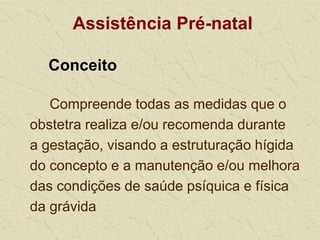 Assistência Pré-natal
Conceito
Compreende todas as medidas que o
obstetra realiza e/ou recomenda durante
a gestação, visando a estruturação hígida
do concepto e a manutenção e/ou melhora
das condições de saúde psíquica e física
da grávida
 