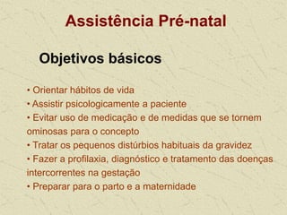 Assistência Pré-natal
Objetivos básicos
• Orientar hábitos de vida
• Assistir psicologicamente a paciente
• Evitar uso de medicação e de medidas que se tornem
ominosas para o concepto
• Tratar os pequenos distúrbios habituais da gravidez
• Fazer a profilaxia, diagnóstico e tratamento das doenças
intercorrentes na gestação
• Preparar para o parto e a maternidade
 