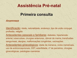 Assistência Pré-natal
Primeira consulta
Anamnese
Identificação: idade, naturalidade, endereço, tipo de união conjugal,
profissão, religião
Antecedentes pessoais e familiares: diabetes, hipertensão
arterial, tuberculose, cirurgias anteriores, câncer de mama, transfusões
sanguíneas, alergias, malformações congênitas, vacinações
Antecedentes ginecológicos: idade da menarca, ciclos menstruais,
uso de anticoncepcionais, DST, esterilidade, nº de parceiros, cirurgias
ginecológicas, patologias mamárias
 