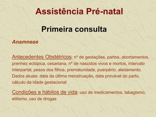 Assistência Pré-natal
Primeira consulta
Anamnese
Antecedentes Obstétricos: nº de gestações, partos, abortamentos,
prenhez ectópica, cesariana, nº de nascidos vivos e mortos, intervalo
interpartal, pesos dos filhos, prematuridade, puerpério, aleitamento.
Dados atuais: data da última menstruação, data provável do parto,
cálculo da idade gestacional
Condições e hábitos de vida: uso de medicamentos, tabagismo,
etilismo, uso de drogas
 