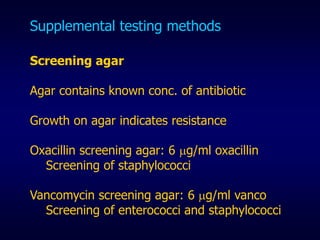 Supplemental testing methods
Screening agar
Agar contains known conc. of antibiotic
Growth on agar indicates resistance
Oxacillin screening agar: 6 g/ml oxacillin
Screening of staphylococci
Vancomycin screening agar: 6 g/ml vanco
Screening of enterococci and staphylococci
 