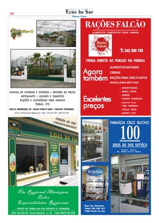10
                                                                          ESPECIAL FESTAS


                                                                                       RAÇÕES FALCÃO
                                                                                            ALIMENTOS COMPOSTOS PARA ANIMAIS




                                                                                                                  T. 242 206 155

                                                                                        VENDA DIRECTA AO PÚBLICO NA FÁBRICA
                                                                                                           ALIMENTOS NATURAIS
                                                                                     Agora                 CEREAIS

                                                                                     também                RAÇÕES PARA CÃES E GATOS
                                                                                                           NOSSA LINHA BEST DOG
                                                                                                                  - MONTARIAS
PLANTAS DE INTERIOR E EXTERIOR / ÁRVORES DE FRUTO
PLANTAS                          ÁRVORES    FRUTO                                                                 - BASIC DOG
                                                                                                                  - MENÚ
         ARTESANAT
         ARTESANATO / ADUBOS E SEMENTES
        RAÇÕES E A CESSÓRIOS PARA ANIMAIS
                  ACESSÓRIOS PARA                                                    Excelentes                   - SUPER ENERGIA
                                                                                                                     (especial caça)
                   TERRAS, ETC
                   TERRAS , ETC
RUA D. HENRIQUE, 66 - ÁGUA TODO O ANO - 7400-601 TRAMAGA
                                                                                     preços                       - TOP ENERGY
                                                                                                                  - LITLLE DOG
     email: hortiflorgarden@sapo.pt - telef.: 242 203 303 - 965 543 400                                           - HAPPY CAT

                                                      Funda
                                                   A trad da em 198                                        FARMÁCIA CRUZ BUCHO
                                                                                                                    CRUZ
                                                         ição de   0
                                                                   bem se



                                                                                                                  100
                                                                         rvir




                                                                                                            anos ao seu serviço
                                                                                                                     Director   Técnico
                                                                                                                Dr. Hélder H.C.T. Bicho




        Pão Regional Alentejano
                 Bolos
        Especialidades Regionais
                                                                                      Rua Vaz Monteiro
        PONTO DE VENDA NA RUA INFANTE D. HENRIQUE                                     Telef: 242 206 161
                                                                                      7400 Ponte de Sor
 Telef: 242 204 947 Zona Industrial, Lt. 32          7400 PONTE DE SOR
 