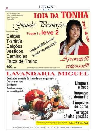 12
                                                            ESPECIAL FESTAS

 Rua da Olivença n.º 16

                          TONHA
 (junto ao Centro de Emprego)
 Telm.: 931 163 318
 Ponte de Sor
                                            LOJA DA
           Grandes Promoções




                                                                                                             SEMPR
                                                                                                             SEMPR
                                                                                                             SEMPR
                                                                                                             SEMPR
                                                                                                             SEMPR
                                                                                                               E NA
                                                                                                               E NA
                                                                                                               E NA
                                                                                                               E NA
                                                                                                               E NA
Promoção válida para:
                                Pague 1 e                leve 2
Calças




                                                                                                                    MODA
                                                                                                                    MODA
                                                                                                                    MODA
                                                                                                                    MODA
                                                                                                                    MODA
                               roupa
T-shirt’s                  e em tação
Calções                 dad a es
                    arie mei
                 e v de
Vestidos     rand o e
            G rã
Camisolas d    e ve
Fatos de Treino                                                                               Aproveite!!!
etc...                          A promoção não inclui fatos de cerimónia enxoval para bébés    visite-nos!!!
LAVANDARIA MIGUEL
Contratos mensais de lavandaria e engomadoria
Costura na hora
Bordados                                                                                               Limpeza
Recolha e entrega                                                                                        a seco
ao domicílio grátis
                                                                                                      limpezas
                                                                                                  ao domicílio
                                                                                                     Limpezas
                                                                    DADO
                                                                        S                             de obras
                                                                 BOR
                                                                                                      Terraços
                                                                                               c/ alta pressão
                                                  Contacte-nos já e conheça os nosso serviços
                                                      executados com todo o profissionalismo      Telm.: 914 544 964

            RUA CONDES DA TORRE N.º 8 - PONTE DE SOR - TELF.: 242 418 202 - e-mail: senda1956@hotmail.com
 