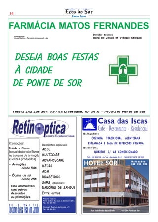 14
                                                                             ESPECIAL FESTAS



FARMÁCIA MATOS FERNANDES
                                                                                                      Director Técnico
     Propriedade:
     Alves Martins - Farmácia Unipessoal, Lda.                                                        Sara de Jesus M. Vidigal Abegão




   Deseja boas festAs
   à cidade
   de Ponte de Sor

  Telef.: 242 206 364 Av. a da Liber dade, n. o 34 A - 7400-216 Ponte de Sor


                                                                                                           Casa das Iscas
                                                                                                            Café - Restaurante - Residencial
                                                                                        R E S TA U R A N T E

                                                                                                    COZINHA           TRADICIONAL             ALENTEJANA
Promoções:                                                                                      ESPLANADA E SALA DE REFEIÇÕES PRIVADA
                                      Descontos especiais:
Idade = Euros                         ADSE
                                                                                        RESIDENCIAL
(a sua idade vale Euros                                                                                QUARTOS C/ AR CONDICIONADO
na compra de armação                  MULTICARE
                                                                                               Telf.: 242 206 129 - Av.ª da Liberdade, 45 / 47 - 7400-215 PONTE DE SOR
e lentes graduadas)                   ADVANCECARE
- Armações
                                      MEDIS                                              HOTEL SOR                                                   Marcações:
                                                                                                                                                     242 206 026
       desde 50€                                                                          PONTE DE SOR
                                      ADM
- Óculos de sol
                                      BOMBEIROS
        desde 25€
                                      SAMS         (AdvanceCare)
 Não acumuláveis
                                      DADORES DE SANGUE
 com outros
 descontos                            Entre outros.
 ou promoções.                          Procure –nos em:
                                        Ponte de Sor: Rua Luís de Camões n.º28 A
                                        Tel.: 242 206 794

                                        Montargil: Rua Luís de Camões n.º5
                                        Tel.: 242 908 019
                                                                                                   Rua João Pedro de Andrade        -   7400-264 Ponte de Sor
 
