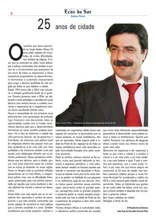 2
                                                                   ESPECIAL FESTAS



                               25 anos de cidade

O
                  caminho que temos percorri-
                 do ao longo destes últimos 25
                 anos estão repletos de vicissi-
                 tudes, de muitas dificuldades,
                 mas também de alegrias. É as-
sim que se constroem as urbes, numa dedica-
ção e esforço continuados mas também é pre-
ciso ter o convencimento que precisamos de
nos munir de todos os mecanismos e meios
necessários propiciadores do desenvolvimen-
to harmonioso e sustentado imprescindível
para surgir a decisiva qualidade de vida exi-
gida por todos os que habitam a cidade.
Desde 1994 temos tido a difícil mas voluntá-
ria e também gratificante tarefa de a gover-
nar. Primeiro quisemos rever o PDM, ser ela-
borada a carta estratégica e percebermos quão
decisivo será sempre termos o cuidado cons-
ciente e responsável de a respeitarmos atra-
vés duma equilibrada atitude crítica.
Houve a necessidade de nos primeiros anos
patrocinarmos uma governação de profundo
rigor financeiro não descurando todas as
oportunidades criadas com os fundos comu-          João Taveira Pinto - Presidente da Câmara Municipal de Ponte de Sor

nitários decisivos para que o desenvolvimento
harmonioso do nosso concelho pudesse acon-         sustentados em argumentos sólidos temos sido        que nunca terão felizmente responsabilidades
tecer. Foi a fase de dotarmos a cidade das         capazes de convencer os governantes que os          governativas é desenvolvido numa prática co-
infra-estruturas básicas, de recuperarmos o        nossos projectos, as nossas candidaturas, têm       mum a todos os totalitarismos. Quanto pior
Cine-Teatro, de iniciarmos uma política social     que ser aprovados. Neste aspecto pode a ci-         melhor florescem nos pântanos da desgraça
de integração efectiva das pessoas mais po-        dade de Ponte de Sor regozijar-se de todas as       alheia criando raízes nos olhares vazios de
bres ajudando-as a ter uma vida com mais           nossas candidaturas terem sido aprovadas ou         quem mais sofre.
qualidade e de iniciarmos também junto das         pela Comunidade Europeia e/ou pelos suces-          Queremos ter esperança e dar esperança a
escolas uma colaboração eficiente com os se-       sivos governos.                                     todos os que vivem a cidade e a ajudam a
nhores professores. Nessa perspectiva enten-       Nada se constrói, nenhum caminho se faz so-         crescer e a ser mais justa, a ser mais solidá-
demos que era decisivo, para a cidade, pos-        litário, nunca será possível reduzindo os hori-     ria, a ser mais fraterna e igual. É este o cami-
suir uma Zona Industrial capaz de rivalizar        zontes à pequenez partidária, ir mais além,         nho que queremos, com a vossa ajuda, tri-
com as outras já existentes na nossa região.       serão sempre votados ao fracasso aqueles que        lhar; é por tudo isto que temos alegria em
Foram os tempos onde os caminhos trilhados         subindo à montanha não descobrem a flores-          comemorar os 25 anos da cidade, mas tam-
apresentaram ser os mais difíceis, a inexperi-     ta que se estende muito para lá do nosso tem-       bém queremos celebrar porque a nossa Câ-
ência política viveu com as dificuldades finan-    po e se perdem na fealdade da sua pequenez          mara Municipal foi considerada a melhor em
ceiras potenciadas pela luta política patroci-     e na maldicência cega do seu discurso. Nun-         2010 a nível nacional pelo trabalho social de-
nada por aqueles que nunca aceitaram a der-        ca iremos querer caminhar nesses caminhos           senvolvido. Todos os habitantes que gostam
rota eleitoral tão normal e natural em demo-       cegos, percorremos antes os grandes espa-           de ser justos estão tão felizes como nós, por-
cracia.                                            ços, perseguimos antes os grandes projectos         que o prémio também é daqueles que nos aju-
Somos feitos com tudo aquilo que só os ven-        e queremos gastar as nossas energias projec-        dam a governar melhor.
cedores têm, agarrados à certeza de perse-         tando cada vez mais a cidade de Ponte de Sor        Bem hajam cidadãos da cidade
guirmos o que está correcto, conscientes que       a patamares de progresso e bem estar social         Obrigado a Ponte de Sor
somos capazes de convencer os mais cépticos        inquestionáveis.
que o caminho escolhido é o certo. Também          Vivemos tempos difíceis e conturbados onde,                                      O Presidente da Câmara
acreditamos que tendo projectos credíveis e        o radicalismo político promovido por aqueles                          João José de Carvalho Taveira Pinto
 