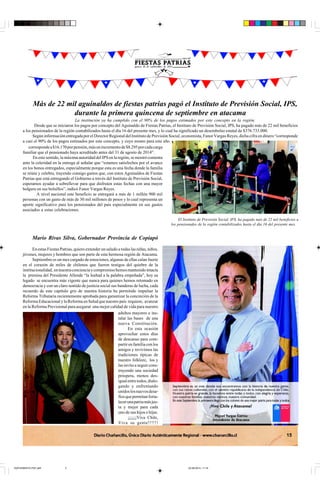 15
Más de 22 mil aguinaldos de fiestas patrias pagó el Instituto de Previsión Social, IPS,
durante la primera quincena de septiembre en atacama
La institución ya ha cumplido con el 90% de los pagos estimados por este concepto en la región.
Desde que se iniciaron los pagos por concepto del Aguinaldo de Fiestas Patrias, el Instituto de Previsión Social, IPS, ha pagado más de 22 mil beneficios
a los pensionados de la región contabilizados hasta el día 16 del presente mes, y lo cual ha significado un desembolso estatal de $376.733.000.
Según información entregada por el Director Regional del Instituto de Previsión Social, economista, Fanor Vargas Reyes, dicha cifra en dinero “corresponde
a casi el 90% de los pagos estimados por este concepto, y cuyo monto para este año
correspondea$16.170porpensión,másunincrementode$8.295porcadacarga
familiar que el pensionado haya acreditado antes del 31 de agosto de 2014”.
En este sentido, la máxima autoridad del IPS en la región, se mostró contenta
ante la celeridad en la entrega al señalar que “estamos satisfechos por el avance
en los bonos entregados, especialmente porque esta es una fecha donde la familia
se reúne y celebra, trayendo consigo gastos que, con estos Aguinaldos de Fiestas
Patrias que está entregando el Gobierno a través del Instituto de Previsión Social,
esperamos ayudar a sobrellevar para que disfruten estas fechas con una mayor
holgura en sus bolsillos”, indicó Fanor Vargas Reyes.
A nivel nacional este beneficio se entregará a más de 1 millón 900 mil
personas con un gasto de más de 30 mil millones de pesos y lo cual representa un
aporte significativo para los pensionados del país especialmente en sus gastos
asociados a estas celebraciones.
El Instituto de Previsión Social, IPS, ha pagado más de 22 mil beneficios a
los pensionados de la región contabilizados hasta el día 16 del presente mes.
Mario Rivas Silva, Gobernador Provincia de Copiapó
En estas Fiestas Patrias, quiero extender un saludo a todas las niñas, niños,
jóvenes, mujeres y hombres que son parte de esta hermosa región de Atacama.
Septiembre es un mes cargado de emociones, algunas de ellas calan fuerte
en el corazón de miles de chilenos que fueron testigos del quiebre de la
institucionalidad, ennuestraconcienciaycompromisohemosmantenidointacta
la premisa del Presidente Allende “la lealtad a la palabra empeñada”, hoy su
legado se encuentra más vigente que nunca para quienes hemos retomado en
democracia y con un claro sentido de justicia social sus banderas de lucha, cada
recuerdo de este capítulo gris de nuestra historia ha permitido impulsar la
Reforma Tributaria recientemente aprobada para garantizar la concreción de la
Reforma Educacional y la Reforma en Salud que nuestro país requiere, avanzar
en la Reforma Previsional para asegurar una mejor calidad de vida para nuestro
adultos mayores e ins-
talar las bases de una
nueva Constitución.
En esta ocasión
aprovechar estos días
de descanso para com-
partirenfamiliaconlos
amigos y revivimos las
tradiciones típicas de
nuestro folklore, los y
las invito a seguir cons-
truyendo una sociedad
próspera, menos des-
igualentretodos,dialo-
gando y enfrentando
unidoslosnuevosdesa-
fíosquepermitanforta-
lecerunapatriamásjus-
ta y mejor para cada
uno de sus hijos e hijas.
¡¡¡¡¡¡Viva Chile,
Viva su gente!!!!!!
SUPLEMENTO PDF.p65 22-09-2014, 11:193
 