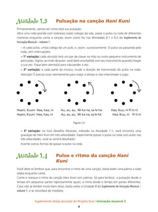 Suplemento do(a) aluno(a) do Projeto Guri Iniciação musical 2
8
Atividade 1.3	 Pulsação na canção Hani Kuni
Primeiramente, vamos ver como está sua pulsação.
Abra uma roda grande com todos(as) os(as) colegas da sala, passe o pulso na roda de diferentes
maneiras enquanto canta a canção, assim como fez nas Atividades 8.1 e 8.2 do Suplemento de
Iniciação Musical – volume 1:
– A cada pulso, um(a) colega dá um pulo, e, assim, sucessivamente. O pulso vai passando pela
roda, sem interrupções.
– 1ª variação: cada aluno(a) terá um par de clavas na mão ou outro pequeno instrumento de
percussão. Agora, ao invés de pular, você dará uma batida com seu instrumento quando chegar
a sua vez. Fique bem atento(a) para não perder a vez.
– 2ª variação: a cada parte da música, mude a direção de transmissão do pulso na roda.
Atenção! É preciso ouvir atentamente para reagir a tempo e não interromper o jogo:
Haani, Kuuni Haa, haa, ni Au, au, au, Mi ka na, sa le há Haa, Kuu, ni Pi ti ni
Haani, Kuuni Haa, haa, ni Au, au, au, Mi ka na, sa le há Haa, Kuu, ni Pi ti ni
Figura 1.2
– 3ª variação: no livro Desafios Musicais, indicado na Atividade 1.1, você encontra uma
gravação de Hani Kuni em três velocidades. Experimente passar o pulso na roda com pulos nas
três velocidades. você se sentirá desafiado!
Invente outras formas de passar o pulso na roda.
Atividade 1.4	 Pulso e ritmo da canção Hani 		
				Kuni
Você deve se lembrar que, para encontrar o ritmo de uma canção, basta bater uma palma a cada
sílaba enquanto canta.
Cante e marque o ritmo da canção Hani Kuni com palmas. Só para lembrar: a pulsação divide o
tempo em pequenas partes rigorosamente iguais; o ritmo divide o tempo em partes diferentes.
Caso não se lembre muito bem disso, basta voltar à Unidade 8 do Suplemento de Iniciação Musical –
volume 1, e se recordará de imediato.
 