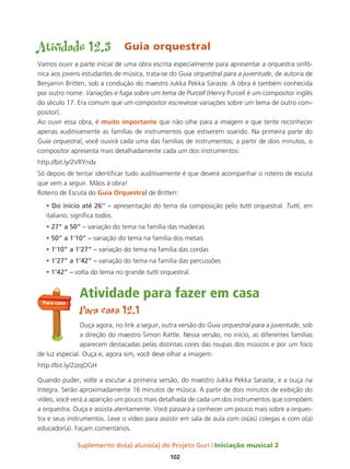Suplemento do(a) aluno(a) do Projeto Guri Iniciação musical 2
102
Atividade 12.3 Guia orquestral
Vamos ouvir a parte inicial de uma obra escrita especialmente para apresentar a orquestra sinfô-
nica aos jovens estudantes de música, trata-se do Guia orquestral para a juventude, de autoria de
Benjamin Britten, sob a condução do maestro Jukka Pekka Saraste. A obra é também conhecida
por outro nome: Variações e fuga sobre um tema de Purcell (Henry Purcell é um compositor inglês
do século 17. Era comum que um compositor escrevesse variações sobre um tema de outro com-
positor).
Ao ouvir essa obra, é muito importante que não olhe para a imagem e que tente reconhecer
apenas auditivamente as famílias de instrumentos que estiverem soando. Na primeira parte do
Guia orquestral, você ouvirá cada uma das famílias de instrumentos; a partir de dois minutos, o
compositor apresenta mais detalhadamente cada um dos instrumentos:
http://bit.ly/2VRYndv
Só depois de tentar identificar tudo auditivamente é que deverá acompanhar o roteiro de escuta
que vem a seguir. Mãos à obra!
Roteiro de Escuta do Guia orquestral de Britten:
• Do início até 26’’ – apresentação do tema da composição pelo tutti orquestral. Tutti, em
italiano, significa todos.
• 27” a 50” – variação do tema na família das madeiras
• 50” a 1’10” – variação do tema na família dos metais
• 1’10” a 1’27” – variação do tema na família das cordas
• 1’27” a 1’42” – variação do tema na família das percussões
• 1’42” – volta do tema no grande tutti orquestral.
Atividade para fazer em casa
Para casa 12.1
Ouça agora, no link a seguir, outra versão do Guia orquestral para a juventude, sob
a direção do maestro Simon Rattle. Nessa versão, no início, as diferentes famílias
aparecem destacadas pelas distintas cores das roupas dos músicos e por um foco
de luz especial. Ouça e, agora sim, você deve olhar a imagem:
http://bit.ly/2JzqOGH
Quando puder, volte a escutar a primeira versão, do maestro Jukka Pekka Saraste, e a ouça na
íntegra. Serão aproximadamente 16 minutos de música. A partir de dois minutos de exibição do
vídeo, você verá a aparição um pouco mais detalhada de cada um dos instrumentos que compõem
a orquestra. Ouça e assista atentamente. Você passará a conhecer um pouco mais sobre a orques-
tra e seus instrumentos. Leve o vídeo para assistir em sala de aula com os(as) colegas e com o(a)
educador(a). Façam comentários.
Para casa
 