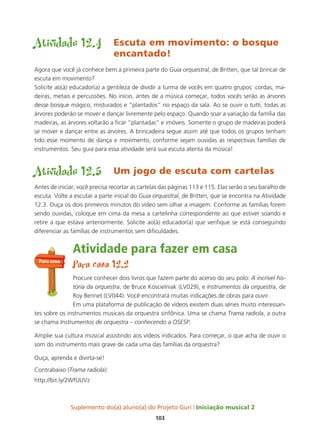 Suplemento do(a) aluno(a) do Projeto Guri Iniciação musical 2
103
Atividade 12.4 Escuta em movimento: o bosque
encantado!
Agora que você já conhece bem a primeira parte do Guia orquestral, de Britten, que tal brincar de
escuta em movimento?
Solicite ao(à) educador(a) a gentileza de dividir a turma de vocês em quatro grupos: cordas, ma-
deiras, metais e percussões. No início, antes de a música começar, todos vocês serão as árvores
desse bosque mágico, misturados e “plantados” no espaço da sala. Ao se ouvir o tutti, todas as
árvores poderão se mover e dançar livremente pelo espaço. Quando soar a variação da família das
madeiras, as árvores voltarão a ficar “plantadas” e imóveis. Somente o grupo de madeiras poderá
se mover e dançar entre as árvores. A brincadeira segue assim até que todos os grupos tenham
tido esse momento de dança e movimento, conforme sejam ouvidas as respectivas famílias de
instrumentos. Seu guia para essa atividade será sua escuta atenta da música!
Atividade 12.5 Um jogo de escuta com cartelas
Antes de iniciar, você precisa recortar as cartelas das páginas 113 e 115. Elas serão o seu baralho de
escuta. Volte a escutar a parte inicial do Guia orquestral, de Britten, que se encontra na Atividade
12.3. Ouça os dois primeiros minutos do vídeo sem olhar a imagem. Conforme as famílias forem
sendo ouvidas, coloque em cima da mesa a cartelinha correspondente ao que estiver soando e
retire a que estava anteriormente. Solicite ao(à) educador(a) que verifique se está conseguindo
diferenciar as famílias de instrumentos sem dificuldades.
Atividade para fazer em casa
Para casa 12.2
Procure conhecer dois livros que fazem parte do acervo do seu polo: A incrível his-
tória da orquestra, de Bruce Koscielniak (LV029), e Instrumentos da orquestra, de
Roy Bennet (LV044). Você encontrará muitas indicações de obras para ouvir.
Em uma plataforma de publicação de vídeos existem duas séries muito interessan-
tes sobre os instrumentos musicais da orquestra sinfônica. Uma se chama Trama radiola, a outra
se chama Instrumentos de orquestra – conhecendo a OSESP.
Amplie sua cultura musical assistindo aos vídeos indicados. Para começar, o que acha de ouvir o
som do instrumento mais grave de cada uma das famílias da orquestra?
Ouça, aprenda e divirta-se!
Contrabaixo (Trama radiola):
http://bit.ly/2WfUUVz
Para casa
 