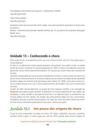 Suplemento do(a) aluno(a) do Projeto Guri Iniciação musical 2
104
Contrafagote (Instrumentos de orquestra – conhecendo a OSESP):
http://bit.ly/2VC6zd2
Tuba (Trama radiola):
http://bit.ly/2VHJg1s
O próximo vídeo não faz parte das séries citadas, mas você certamente aprenderá um pouco mais
ao assisti-lo.
Bombo – Concertino para bombo e banda sinfônica op. 12, de autoria do compositor português
Nelson Jesus:
http://bit.ly/2JUaqjb
Unidade 13 – Conhecendo o choro
Você acaba de ter uma experiência bem rica com música erudita. Que tal irmos agora para a
música popular?
O choro é um gênero de música popular brasileira instrumental. Sua origem se deu na cidade
do Rio de Janeiro, no século 19, aproximadamente em 1870. O choro é considerado o primeiro
gênero de música urbana tipicamente brasileira. Os músicos que tocam choro são chamados de
chorões.
Segundo o pesquisador de música brasileira José Ramos Tinhorão, o nome se deve à maneira um
pouco lenta e chorosa de tocar as músicas europeias que se ouviam nos salões da alta sociedade
da época, depois da vinda da corte portuguesa para o Brasil, em 1808. Como essas músicas es-
tão na origem do que viria a ser o choro, posteriormente, ele também ficou com características
chorosas.
A partir de 1920, aproximadamente, os grupos de choro passaram também a ser chamados de
Regionais, pois alguns grupos também se dedicavam às músicas específicas de suas regiões. Na
atualidade, o choro também é chamado de chorinho e, em algumas vezes, os andamentos das
músicas podem ser bem rápidos. Os chorões são extremamente hábeis em seus instrumentos.
Verdadeiros virtuoses e exímios improvisadores. Por tudo isso, você não poderia deixar de conhe-
cer essa música maravilhosa produzida em nosso país. Tomara que goste!
Atividade 13.1	 Um pouco das origens do choro
O que se ouvia exatamente nos bailes no século 19? Valsas, quadrilhas, mazurcas, modinhas,
schottish (xote) e polca. O choro surgiu por volta de 1870, quando esses ritmos europeus se
 