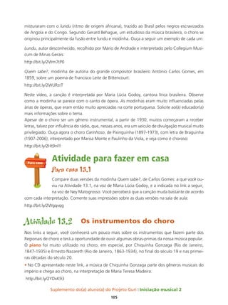 Suplemento do(a) aluno(a) do Projeto Guri Iniciação musical 2
105
misturaram com o lundu (ritmo de origem africana), trazido ao Brasil pelos negros escravizados
de Angola e do Congo. Segundo Gerard Behague, um estudioso da música brasileira, o choro se
originou principalmente da fusão entre lundu e modinha. Ouça a seguir um exemplo de cada um:
Lundu, autor desconhecido, recolhido por Mário de Andrade e interpretado pelo Collegium Musi-
cum de Minas Gerais:
http://bit.ly/2Wm7tP0
Quem sabe?, modinha de autoria do grande compositor brasileiro Antônio Carlos Gomes, em
1859, sobre um poema de Francisco Leite de Bittencourt:
http://bit.ly/2WURzrT
Neste vídeo, a canção é interpretada por Maria Lúcia Godoy, cantora lírica brasileira. Observe
como a modinha se parece com o canto de ópera. As modinhas eram muito influenciadas pelas
árias de óperas, que eram então muito apreciadas na corte portuguesa. Solicite ao(à) educador(a)
mais informações sobre o tema.
Apesar de o choro ser um gênero instrumental, a partir de 1930, muitos começaram a receber
letras, talvez por influência do rádio, que, nesses anos, era um veículo de divulgação musical muito
privilegiado. Ouça agora o choro Carinhoso, de Pixinguinha (1897-1973), com letra de Braguinha
(1907-2006), interpretado por Marisa Monte e Paulinho da Viola, e veja como é choroso:
http://bit.ly/2Ht9nFf
Atividade para fazer em casa
Para casa 13.1
Compare duas versões da modinha Quem sabe?, de Carlos Gomes: a que você ou-
viu na Atividade 13.1, na voz de Maria Lúcia Godoy, e a indicada no link a seguir,
na voz de Ney Matogrosso. Você perceberá que a canção muda bastante de acordo
com cada interpretação. Comente suas impressões sobre as duas versões na sala de aula:
http://bit.ly/2Wgqvqg
Atividade 13.2 Os instrumentos do choro
Nos links a seguir, você conhecerá um pouco mais sobre os instrumentos que fazem parte dos
Regionais de choro e terá a oportunidade de ouvir algumas obras-primas da nossa música popular.
O piano foi muito utilizado no choro, em especial, por Chiquinha Gonzaga (Rio de Janeiro,
1847-1935) e Ernesto Nazareth (Rio de Janeiro, 1863-1934), no final do século 19 e nas primei-
ras décadas do século 20.
• No CD apresentado neste link, a música de Chiquinha Gonzaga parte dos gêneros musicais do
império e chega ao choro, na interpretação de Maria Teresa Madeira:
http://bit.ly/2YDxK93
Para casa
 