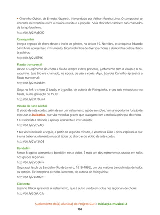 Suplemento do(a) aluno(a) do Projeto Guri Iniciação musical 2
106
• Chorinho Odeon, de Ernesto Nazareth, interpretado por Arthur Moreira Lima. O compositor se
encontra na fronteira entre a música erudita e a popular. Seus chorinhos também são chamados
de tango brasileiro:
http://bit.ly/2MaEOIO
Cavaquinho
Integra o grupo de choro desde o início do gênero, no século 19. No vídeo, o cavaquista Eduardo
Sant’Anna apresenta o instrumento, toca trechinhos de diversos choros e demonstra outros ritmos
brasileiros:
http://bit.ly/2VBlT9K
Flauta transversal
Desde o surgimento do choro a flauta sempre esteve presente, juntamente com o violão e o ca-
vaquinho. Esse trio era chamado, na época, de pau e corda. Aqui, Lourdes Carvalho apresenta a
flauta transversal:
http://bit.ly/2MacdUm
Ouça no link o choro O Urubu e o gavião, de autoria de Pixinguinha, e seu solo virtuosístico na
flauta, numa gravação de 1930:
http://bit.ly/2M19uw7
Violão de sete cordas
O violão de sete cordas, além de ser um instrumento usado em solos, tem a importante função de
executar as baixarias, que são melodias graves que dialogam com a melodia principal do choro.
• O violonista Edmilson Capelupi apresenta o instrumento:
http://bit.ly/2VCVAQl
• No vídeo indicado a seguir, a partir do segundo minuto, o violonista Gian Correa explicará o que
é uma baixaria, elemento musical típico do choro e do violão de sete cordas:
http://bit.ly/2WfShD3
Bandolim
Renan Bragatto apresenta o bandolim neste vídeo. É mais um dos instrumentos usados em solos
nos grupos regionais.
http://bit.ly/2VGE6mi
Ouça aqui Jacob do Bandolim (Rio de Janeiro, 1918-1969), um dos maiores bandolinistas de todos
os tempos. Ele interpreta o choro Lamentos, de autoria de Pixinguinha:
http://bit.ly/2YM02hT
Clarineta
Zezinho Pitoco apresenta o instrumento, que é outro usado em solos nos regionais de choro:
http://bit.ly/2QeUCJb
 