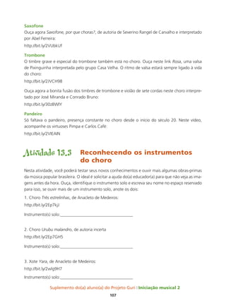 Suplemento do(a) aluno(a) do Projeto Guri Iniciação musical 2
107
Saxofone
Ouça agora Saxofone, por que choras?, de autoria de Severino Rangel de Carvalho e interpretado
por Abel Ferreira:
http://bit.ly/2VUbkUf
Trombone
O timbre grave e especial do trombone também está no choro. Ouça neste link Rosa, uma valsa
de Pixinguinha interpretada pelo grupo Casa Velha. O ritmo de valsa estará sempre ligado à vida
do choro:
http://bit.ly/2JVCH98
Ouça agora a bonita fusão dos timbres de trombone e violão de sete cordas neste choro interpre-
tado por José Miranda e Conrado Bruno:
http://bit.ly/30zBWIY
Pandeiro
Só faltava o pandeiro, presença constante no choro desde o início do século 20. Neste vídeo,
acompanhe os virtuoses Pimpa e Carlos Café:
http://bit.ly/2VIEAIN
Atividade 13.3	 Reconhecendo os instrumentos 	
				do choro
Nesta atividade, você poderá testar seus novos conhecimentos e ouvir mais algumas obras-primas
da música popular brasileira. O ideal é solicitar a ajuda do(a) educador(a) para que não veja as ima-
gens antes da hora. Ouça, identifique o instrumento solo e escreva seu nome no espaço reservado
para isso, se ouvir mais de um instrumento solo, anote os dois:
1. Choro Três estrelinhas, de Anacleto de Medeiros:
http://bit.ly/2Ep7kjJ
Instrumento(s) solo:__________________________________
2. Choro Urubu malandro, de autoria incerta
http://bit.ly/2Ep7GH5
Instrumento(s) solo:__________________________________
3. Xote Yara, de Anacleto de Medeiros:
http://bit.ly/2wlg9H7
Instrumento(s) solo:__________________________________
 
