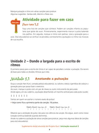 Suplemento do(a) aluno(a) do Projeto Guri Iniciação musical 2
9
Marque pulsação e ritmo em várias canções para praticar.
Algumas sugestões: Samba Lelê, Alecrim e Peixe vivo.
Atividade para fazer em casa
Para casa 1.2
Faça uma lista de canções que conhece. Podem ser canções infantis ou popu-
lares que goste de ouvir. Primeiramente, experimente marcar o pulso batendo
nos joelhos. Em seguida, marque o ritmo com palmas. Leve a gravação para a
aula. O(a) educador(a) vai verificar se percebeu corretamente a pulsação e o ritmo nas músicas
de sua escolha.
Unidade 2 – Dando a largada para a escrita de
ritmos
O primeiro passo para a escrita de ritmos é ser capaz de perceber e anotar a pulsação. Ela servirá
de base para todas as divisões rítmicas que virão.
Atividade 2.1 Anotando a pulsação
Ouça a canção Hani Kuni, cantada pelo(a) educador(a), ou solicite a ele(a) a gentileza de colocar a
gravação para que possa fazer o exercício.
Ao ouvir, marque o pulso com um par de clavas ou outro instrumento de percussão.
Anote agora, em seu caderno, a pulsação desenhando um tracinho vertical para cada pulso ouvido:
| | | | | | |
Vamos ver quem vai acertar o número exato de pulsos!
• Veja como fica a primeira parte da canção: 16 pulsos.
Observe que a anotação do pulso não para nos silêncios da canção. Ela segue, assim como nosso
coração continua batendo quando dormimos.
Anote no caderno a pulsação de várias canções para praticar, peça mais algumas ideias de canções
para o(a) educador(a).
Para casa
 