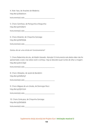 Suplemento do(a) aluno(a) do Projeto Guri Iniciação musical 2
108
4. Xote Yara, de Anacleto de Medeiros:
http://bit.ly/30s6AUm
Instrumento(s) solo:__________________________________
5. Choro Carinhoso, de Pixinguinha e Braguinha:
http://bit.ly/2VGN2rV
Instrumento(s) solo:__________________________________
6. Choro Atraente, de Chiquinha Gonzaga:
http://bit.ly/2WfXKdb
Instrumento(s) solo:__________________________________
Gostou de ver uma vitrola em funcionamento?
7. Choro Pedacinhos do céu, de Waldir Azevedo. Atenção! O instrumento solo deste vídeo não foi
apresentado a você, mas talvez você o conheça. Veja se descobre qual é antes de olhar a imagem:
http://bit.ly/2EnCOqD
Instrumento(s) solo:__________________________________
8. Choro Vibrações, de Jacob do Bandolim:
http://bit.ly/2WRzFqY
Instrumento(s) solo:__________________________________
9. Choro Mágoas de um chorão, de Domingos Pecci:
http://bit.ly/2QhYJUH
Instrumento(s) solo:__________________________________
10. Choro Corta-jaca, de Chiquinha Gonzaga:
http://bit.ly/2M3dbS6
Instrumento(s) solo:__________________________________
 