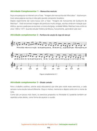 Suplemento do(a) aluno(a) do Projeto Guri Iniciação musical 2
110
Atividade Complementar 1 – Manuscritos musicais
Faça uma pesquisa na internet com a frase: “Imagens de manuscritos de Villa-Lobos”. Você encon-
trará várias páginas escritas à mão pelo grande compositor brasileiro.
Depois experimente dar outra busca com a frase: “Imagens de manuscritos de Guillaume de
Machaut”. Você encontrará imagens de partituras muito antigas, escritas ainda em notação qua-
drática, que era usada para se escrever a música da Igreja, na Idade Média. Machaut viveu entre os
anos 1300 e 1377. Quando estudar História da Música, futuramente, aprenderá tudo isso!
Atividade complementar 2 – Partitura da canção do Jogo do tum pá
Figura complementar 2.1
Atividade complementar 3 – Ditado cantado
Para o trabalho auditivo, solicite ao(à) educador(a) que dite para vocês esses exercícios, a cada
semana numa escala natural diferente. Ouça o motivo, memorize e depois cante com o nome da
nota.
Como são um pouco mais fáceis, os exercícios propostos na Atividade 6.3 poderão também ser
repetidos antes destes, como forma de aquecer o ouvido.
 