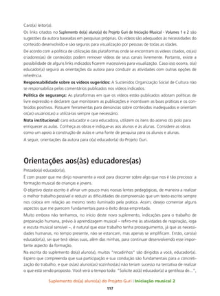 Suplemento do(a) aluno(a) do Projeto Guri Iniciação musical 2
117
Caro(a) leitor(a).
Os links citados no Suplemento do(a) aluno(a) do Projeto Guri de Iniciação Musical - Volumes 1 e 2 são
sugestões da autora baseadas em pesquisas próprias. Os vídeos são adequados às necessidades do
conteúdo desenvolvido e são seguros para visualização por pessoas de todas as idades.
De acordo com a política de utilização das plataformas onde se encontram os vídeos citados, os(as)
criadores(as) de conteúdos podem remover vídeos de seus canais livremente. Portanto, existe a
possibilidade de alguns links indicados ficarem inacessíveis para visualização. Caso isso ocorra, o(a)
educador(a) seguirá as orientações da autora para conduzir as atividades com outras opções de
referência.
Responsabilidade sobre os vídeos sugeridos: A Sustenidos Organização Social de Cultura não
se responsabiliza pelos comentários publicados nos vídeos indicados.
Política de segurança: As plataformas em que os vídeos estão publicados adotam políticas de
livre expressão e declaram que monitoram as publicações e incentivam as boas práticas e os con-
teúdos positivos. Possuem ferramentas para denúncias sobre conteúdos inadequados e orientam
os(as) usuários(as) a utilizá-las sempre que necessário.
Nota institucional: caro educador e cara educadora, utilizem os itens do acervo do polo para
enriquecer as aulas. Conheça as obras e indique-as aos alunos e às alunas. Considere as obras
como um apoio à construção de aulas e uma fonte de pesquisa para os alunos e alunas.
A seguir, orientações da autora para o(a) educador(a) do Projeto Guri.
Orientações aos(às) educadores(as)
Prezado(a) educador(a),
É com prazer que me dirijo novamente a você para discorrer sobre algo que nos é tão precioso: a
formação musical de crianças e jovens.
O objetivo deste escrito é afinar um pouco mais nossas lentes pedagógicas, de maneira a realizar
o melhor trabalho possível e reduzir as dificuldades de compreensão que um texto escrito sempre
nos coloca em relação ao mesmo texto iluminado pela prática. Assim, desejo comentar alguns
aspectos que me parecem fundamentais para o êxito dessa empreitada.
Muito embora não tenhamos, no início deste novo suplemento, indicações para o trabalho de
preparação humana, prévio à aprendizagem musical – refiro-me às atividades de respiração, ioga
e escuta musical sensível –, é natural que esse trabalho tenha prosseguimento, já que as necessi-
dades humanas, no tempo presente, não se estancam, mas apenas se amplificam. Então, caro(a)
educador(a), sei que terá ideias suas, além das minhas, para continuar desenvolvendo esse impor-
tante aspecto da formação.
Na escrita do suplemento do(a) aluno(a), muitos “recadinhos” são dirigidos a você, educador(a).
Espero que compreenda que sua participação e sua condução são fundamentais para a concreti-
zação do trabalho, e que os(as) alunos(as) sozinhos(as) não teriam sucesso na tentativa de realizar
o que está sendo proposto. Você verá o tempo todo: “Solicite ao(à) educador(a) a gentileza de...”,
 