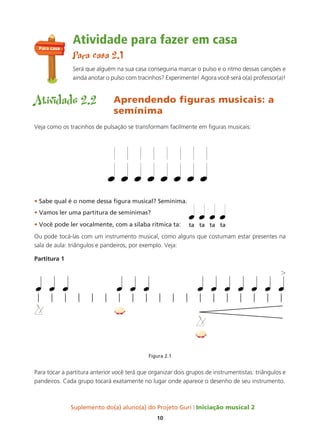 Suplemento do(a) aluno(a) do Projeto Guri Iniciação musical 2
10
Atividade para fazer em casa
Para casa 2.1
Será que alguém na sua casa conseguiria marcar o pulso e o ritmo dessas canções e
ainda anotar o pulso com tracinhos? Experimente! Agora você será o(a) professor(a)!
Atividade 2.2 Aprendendo figuras musicais: a
semínima
Veja como os tracinhos de pulsação se transformam facilmente em figuras musicais:
• Sabe qual é o nome dessa figura musical? Semínima.
• Vamos ler uma partitura de semínimas?
• Você pode ler vocalmente, com a sílaba rítmica ta:
Ou pode tocá-las com um instrumento musical, como alguns que costumam estar presentes na
sala de aula: triângulos e pandeiros, por exemplo. Veja:
Partitura 1
Figura 2.1
Para tocar a partitura anterior você terá que organizar dois grupos de instrumentistas: triângulos e
pandeiros. Cada grupo tocará exatamente no lugar onde aparece o desenho de seu instrumento.
Para casa
 