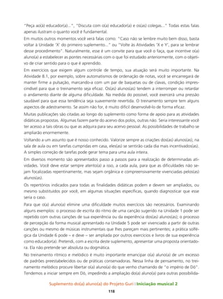 Suplemento do(a) aluno(a) do Projeto Guri Iniciação musical 2
118
“Peça ao(à) educador(a)...”, “Discuta com o(a) educador(a) e os(as) colegas...” Todas estas falas
apenas ilustram o quanto você é fundamental.
Em muitos outros momentos você verá falas como: “Caso não se lembre muito bem disso, basta
voltar à Unidade ‘X’ do primeiro suplemento...” ou “Volte às Atividades ‘X e Y’, para se lembrar
desse procedimento”. Naturalmente, esse é um convite para que você o faça, que incentive o(a)
aluno(a) a estabelecer as pontes necessárias com o que foi estudado anteriormente, com o objeti-
vo de criar sentido para o que é aprendido.
Em exercícios que exigem algum controle de tempo, sua atuação será muito importante. Na
Atividade 8.1, por exemplo, sobre automatismos de ordenação de notas, você se encarregará de
manter firme a pulsação, marcando-a com um par de baquetas ou de clavas, condição impres-
cindível para que o treinamento seja eficaz. Os(as) alunos(as) tendem a interromper ou retardar
o andamento diante de alguma dificuldade. Na medida do possível, você exercerá uma pressão
saudável para que essa tendência seja suavemente revertida. O treinamento sempre tem alguns
aspectos de adestramento. Se assim não for, é muito difícil desenvolvê-lo de forma eficaz.
Muitas publicações são citadas ao longo do suplemento como forma de apoio para as atividades
didáticas propostas. Algumas fazem parte do acervo dos polos, outras não. Seria interessante você
ter acesso a tais obras ou que as adquira para seu acervo pessoal. As possibilidades de trabalho se
ampliarão enormemente.
Voltando a um assunto que é nosso conhecido. Valorize sempre as criações dos(as) alunos(as), na
sala de aula ou em tarefas cumpridas em casa, eles(as) se sentirão cada dia mais incentivados(as).
A simples correção de tarefas pode gerar tema para uma aula inteira.
Em diversos momento são apresentados passo a passos para a realização de determinadas ati-
vidades. Você deve estar sempre atento(a) a isso, a cada aula, para que as dificuldades não se-
jam focalizadas repentinamente, mas sejam orgânica e compreensivamente vivenciadas pelos(as)
alunos(as).
Os repertórios indicados para todas as finalidades didáticas podem e devem ser ampliados, ou
mesmo substituídos por você, em algumas situações específicas, quando diagnosticar que esse
seria o caso.
Para que o(a) aluno(a) elimine uma dificuldade muitos exercícios são necessários. Examinando
alguns exemplos: o processo de escrita do ritmo de uma canção sugerido na Unidade 1 pode ser
repetido com outras canções de sua experiência ou da experiência dos(as) alunos(as); o processo
de percepção da forma musical apresentado na Unidade 5 pode ser vivenciado a partir de outras
canções ou mesmo de músicas instrumentais que lhes pareçam mais pertinentes; a prática solfé-
gica da Unidade 6 pode – e deve – ser ampliada por outros exercícios e livros de sua experiência
como educador(a). Pretendi, com a escrita deste suplemento, apresentar uma proposta orientado-
ra. Ela não pretende ser absoluta ou dogmática.
No treinamento rítmico e melódico é muito importante emancipar o(a) aluno(a) de um excesso
de padrões preestabelecidos ou de práticas conservadoras. Nessa linha de pensamento, no trei-
namento melódico procure libertar o(a) aluno(a) do que venho chamando de “o império de Dó”.
Tendemos a iniciar sempre em Dó, impedindo a ampliação do(a) aluno(a) para outras possibilida-
 