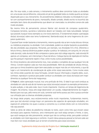 Suplemento do(a) aluno(a) do Projeto Guri Iniciação musical 2
119
des. Por essa razão, a cada semana, o treinamento auditivo deve concentrar todas as atividades
em uma escala natural diferente, colocando em pé de igualdade todos os modos quanto ao tempo
dispensado para o seu treinamento. Os procedimentos didáticos indicados na Atividade 8.2 (can-
tar com acompanhamento de piano, manossolfa, ditado cantado, ditado escrito na lousinha) são
exemplos bem claros de procedimentos que devem ser vivenciados na atmosfera sonora de cada
modo estudado.
Na mesma linha de pensamento, procure libertar o(a) aluno(a) do compasso quaternário.
Compassos ternários, quinários e setenários devem ser tratados com toda naturalidade. Sempre
que possível, busque novos exemplos ou crie novos exercícios. É fundamental ampliar a percepção
dos(as) alunos(as) sobre esse tema fundamental, libertando-os(as) de certa hegemonia do com-
passo quaternário.
É possível fazer render bastante o treinamento, mesmo quando não se tem muitas leituras rítmicas
ou melódicas propostas na atividade. Com criatividade, podem-se ampliar bastante as possibilida-
des das atividades aqui propostas. Pensando, por exemplo, nas Atividades 9.5 e 9.6, referentes à
leitura rítmica, diversas dinâmicas podem ampliar a prática: ler todos(as), em conjunto, ler uma vez
cada aluno(a), cada aluno(a) lê dois compassos e passa para o(a) colega seguinte, cada aluno(a) lê
apenas um compasso, sem interromper o fluxo da leitura. Coloque barras de repetição em trechos
que lhe pareçam importante repetir e fixar, entre muitas outras possibilidades.
Os ritmos brasileiros são extremamente ricos, mais variados e completos do que qualquer livro de
rítmica. Convém explorar cada vez mais essa possibilidade. Além da variedade de células rítmicas,
para que os ritmos brasileiros sejam bem executados se requer mais de um instrumento, o que dá
lugar a um treinamento de coordenação de ações entre os(as) executantes. Como muitas vezes
tais ritmos estão ausentes de nossa formação, convém buscar informação a respeito deles, ouvir,
conhecer, reproduzir e praticar para poder conduzir as atividades com os(as) alunos(as) sem impe-
dimentos ou qualquer forma de insegurança.
O Projeto 4, sobre apreciação musical, traz uma profusão de links. O ideal é que você conduza as
atividades em sala de aula de tal maneira que os(as) alunos(as) acessem os exemplos primeiramen-
te pela audição, e não pela visão. Isso é muito importante. Vivemos um tempo de hegemonia da
imagem. No entanto, nossa arte exige desenvolver um ouvido, independentemente da imagem.
Bastará para isso que, pelo menos em aula, somente você tenha acesso aos links e possa controlar
sua utilização para as diversas atividades propostas.
Ao longo deste projeto, seus esclarecimentos serão muito importantes, fundamentais mesmo,
para que o(a) aluno(a) consiga traçar um panorama dos aspectos de apreciação estudados, em
especial em ambientes nos quais o acesso a concertos ou o contato direto com os instrumentos
não seja possível.
Sobre as séries de vídeos da plataforma indicada no texto, assim como links que enviam os(as)
alunos(as) para aspectos históricos, seria interessante que você esteja sempre à frente, é claro,
que você navegue por eles previamente, sempre que não os conheça ainda, para poder conduzir
as atividades com total segurança e conforto. A partir dessa pesquisa pessoal se tornará cada vez
mais fácil criar novas atividades que se tornem envolventes para os(as) alunos(as).
 