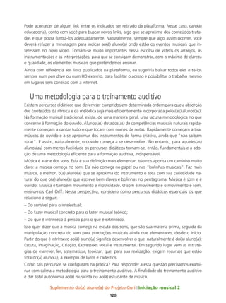 Suplemento do(a) aluno(a) do Projeto Guri Iniciação musical 2
120
Pode acontecer de algum link entre os indicados ser retirado da plataforma. Nesse caso, caro(a)
educador(a), conto com você para buscar novos links, algo que se aproxime dos conteúdos trata-
dos e que possa ilustrá-los adequadamente. Naturalmente, sempre que algo assim ocorrer, você
deverá refazer a minutagem para indicar ao(à) aluno(a) onde estão os eventos musicais que in-
teressam no novo vídeo. Tornam-se muito importantes nessa escolha de vídeos os arranjos, as
instrumentações e as interpretações, para que se consigam demonstrar, com o máximo de clareza
e qualidade, os elementos musicais que pretendemos ensinar.
Ainda com referência aos links publicados na plataforma, eu sugeriria baixar todos eles e tê-los
sempre num pen drive ou num HD externo, para facilitar o acesso e possibilitar o trabalho mesmo
em lugares sem conexão com a internet.
Uma metodologia para o treinamento auditivo
Existem percursos didáticos que devem ser cumpridos em determinada ordem para que a absorção
dos conteúdos da rítmica e da melódica seja mais eficientemente incorporada pelos(as) alunos(as).
Na formação musical tradicional, existe, de uma maneira geral, uma lacuna metodológica no que
concerne à formação do ouvido. Alunos(as) dotados(as) de competências musicais naturais rapida-
mente começam a cantar tudo o que tocam com nomes de notas. Rapidamente começam a tirar
músicas de ouvido e a se aproximar dos instrumentos de forma criativa, ainda que “não saibam
tocar”. E assim, naturalmente, o ouvido começa a se desenvolver. No entanto, para aqueles(as)
alunos(as) com menos facilidade os percursos didáticos tornam-se, então, fundamentais e a ado-
ção de uma metodologia eficiente para a formação auditiva, indispensável.
Música é a arte dos sons. Esta é sua definição mais elementar. Isso nos aponta um caminho muito
claro: a música começa no som. Ela não começa no papel ou nas “bolinhas musicais”. Faz mais
música, e melhor, o(a) aluno(a) que se aproxima do instrumento e toca com sua curiosidade na-
tural do que o(a) aluno(a) que escreve bem claves e bolinhas no pentagrama. Música é som e é
ouvido. Música é também movimento e motricidade. O som é movimento e o movimento é som,
ensina-nos Carl Orff. Nessa perspectiva, considero como percursos didáticos essenciais os que
relaciono a seguir:
– Do sensível para o intelectual;
– Do fazer musical concreto para o fazer musical teórico;
– Do que é intrínseco à pessoa para o que é extrínseco.
Isso quer dizer que a música começa na escuta dos sons, que são sua matéria-prima, seguida da
manipulação concreta do som para produções musicais ainda que elementares, desde o início.
Partir do que é intrínseco ao(à) aluno(a) significa desenvolver o que naturalmente é do(a) aluno(a):
Escuta, Imaginação, Criação, Expressões vocal e instrumental. Em segundo lugar vêm as estraté-
gias de escrever, ler, sistematizar, teorizar, que, para sua realização, exigem recursos que estão
fora do(a) aluno(a), a exemplo de livros e cadernos.
Como tais percursos se configuram na prática? Para responder a esta questão precisamos exami-
nar com calma a metodologia para o treinamento auditivo. A finalidade do treinamento auditivo
é dar total autonomia ao(à) musicista ou ao(à) estudante de música.
 