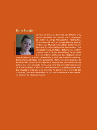 Enny Parejo
Doutora em Educação-Currículo pela PUC-SP, Enny
Parejo aprimorou seus estudos sob a orientação
do mestre e amigo Hans-Joachim Koellreutter.
Professora titular da Licenciatura e da Pós-graduação
em Educação Musical da Faculdade Cantareira, em
São Paulo, e professora de iniciação musical da ONG
MúsicosdoFuturo,emTaboãodaSerra,atuatambém
como diretora do Atelier Musical Enny Parejo, onde
é coordenadora e professora de pedagogia musical
para professores de música, de educação infantil e de ensino fundamental.
Exerce intensa atividade como palestrante e formadora em instituições do
estado de São Paulo e de outros estados. Pesquisadora e autora de diversas
publicações sobre educação musical, sua linha de pesquisa tem como pano
de fundo filosófico a teoria da complexidade e a transdisciplinaridade.
Sua atuação é motivada pelo interesse na compreensão profunda dos
complexos fenômenos envolvidos no processo educacional e, em especial,
no processo de educação musical.
Foto
|
Acervo
da
autora
 