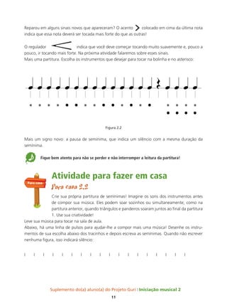 Suplemento do(a) aluno(a) do Projeto Guri Iniciação musical 2
11
Reparou em alguns sinais novos que apareceram? O acento
›colocado em cima da última nota
indica que essa nota deverá ser tocada mais forte do que as outras!
O regulador indica que você deve começar tocando muito suavemente e, pouco a
pouco, ir tocando mais forte. Na próxima atividade falaremos sobre esses sinais.
Mais uma partitura. Escolha os instrumentos que desejar para tocar na bolinha e no asterisco:
Figura 2.2
Mais um signo novo: a pausa de semínima, que indica um silêncio com a mesma duração da
semínima.
5 Fique bem atento para não se perder e não interromper a leitura da partitura!
Atividade para fazer em casa
Para casa 2.2
Crie sua própria partitura de semínimas! Imagine os sons dos instrumentos antes
de compor sua música. Eles podem soar sozinhos ou simultaneamente, como na
partitura anterior, quando triângulos e pandeiros soaram juntos ao final da partitura
1. Use sua criatividade!
Leve sua música para tocar na sala de aula.
Abaixo, há uma linha de pulsos para ajudar-lhe a compor mais uma música! Desenhe os instru-
mentos de sua escolha abaixo dos tracinhos e depois escreva as semínimas. Quando não escrever
nenhuma figura, isso indicará silêncio:
l l l l l l l l l l l l l l l l l l
Para casa
 