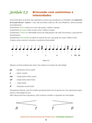 Suplemento do(a) aluno(a) do Projeto Guri Iniciação musical 2
12
Atividade 2.3	 Brincando com semínimas e 		
				intensidades
Você ainda deve se lembrar dos parâmetros sonoros que estudamos na Unidade 6 do Suplemento
de Iniciação Musical – volume 1. Caso não se lembre, volte lá e dê uma olhadinha. Vamos recordar
resumidamente:
O parâmetro Altura indica se os sons são graves, médios e agudos.
O parâmetro Duração indica se são curtos, médios e longos.
O parâmetro Timbre é a identidade sonora de cada pessoa e de cada instrumento, o que permite
reconhecê-los.
O parâmetro Intensidade se refere ao volume do som, que pode ser suave, médio e forte.
A agora vamos vivenciar na prática o parâmetro Intensidade!
Figura 2.3
Observe as letras embaixo das notas. Elas indicam os matizes de intensidade:
pp 	 – pianissimo (muito suave)
p 	 – piano (suave)
mp 	 – mezzo piano (meio suave)
mf 	 – mezzo forte (meio forte)
f 	 – forte (forte)
ff 	 – fortissimo (muito forte)
São palavras italianas, pois foi na Itália que pela primeira vez se pensou em criar signos para repre-
sentar a intensidade do som.
Além dessas letrinhas indicadoras, você conheceu também o regulador de intensidade:
p
p f f
 