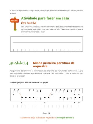 Suplemento do(a) aluno(a) do Projeto Guri Iniciação musical 2
13
Escolha um instrumento e sugira aos(às) colegas que escolham um também para tocar a partitura
anterior.
Atividade para fazer em casa
Para casa 2.3
Crie uma nova partitura para um instrumento de sua escolha utilizando os matizes
de intensidade aprendidos. Leve para tocar na sala. Vocês terão partituras para se
divertirem durante toda a aula!
Atividade 2.4 Minha primeira partitura de
orquestra
Nas partituras de semínimas já tínhamos grupos diferentes de instrumentos participando. Agora
vamos aprender a escrever separadamente a parte de cada instrumento, como se fosse uma par-
titura de orquestra!
Composição para dois instrumentos ou grupos
Figura 2.4
Para casa
 