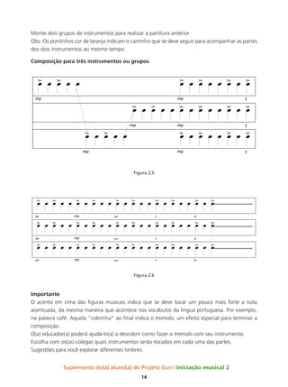 Suplemento do(a) aluno(a) do Projeto Guri Iniciação musical 2
14
Monte dois grupos de instrumentos para realizar a partitura anterior.
Obs. Os pontinhos cor de laranja indicam o caminho que se deve seguir para acompanhar as partes
dos dois instrumentos ao mesmo tempo.
Composição para três instrumentos ou grupos
Figura 2.5
Figura 2.6
Importante
O acento em cima das figuras musicais indica que se deve tocar um pouco mais forte a nota
acentuada, da mesma maneira que acontece nos vocábulos da língua portuguesa. Por exemplo,
na palavra café. Aquela “cobrinha” ao final indica o tremolo, um efeito especial para terminar a
composição.
O(a) educador(a) poderá ajudá-lo(a) a descobrir como fazer o tremolo com seu instrumento.
Escolha com os(as) colegas quais instrumentos serão tocados em cada uma das partes.
Sugestões para você explorar diferentes timbres:
 