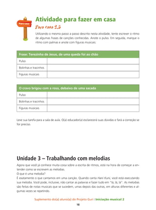Suplemento do(a) aluno(a) do Projeto Guri Iniciação musical 2
18
Atividade para fazer em casa
Para casa 2.5
Utilizando o mesmo passo a passo descrito nesta atividade, tente escrever o ritmo
de algumas frases de canções conhecidas. Anote o pulso. Em seguida, marque o
ritmo com palmas e anote com figuras musicais:
Leve sua tarefa para a sala de aula. O(a) educador(a) esclarecerá suas dúvidas e fará a correção se
for preciso.
Unidade 3 – Trabalhando com melodias
Agora que você já conhece muita coisa sobre a escrita de ritmos, está na hora de começar a en-
tender como se escrevem as melodias.
O que é uma melodia?
É exatamente o que cantamos em uma canção. Quando canta Hani Kuni, você está executando
sua melodia. Você pode, inclusive, não cantar as palavras e fazer tudo em “lá, lá, lá”. As melodias
são feitas de notas musicais que se sucedem, umas depois das outras, em alturas diferentes e al-
gumas vezes se repetindo.
Frase: terezinha de Jesus, de uma queda foi ao chão
Pulso
Bolinhas e tracinhos
Figuras musicais
o cravo brigou com a rosa, debaixo de uma sacada
Pulso
Bolinhas e tracinhos
Figuras musicais
Para casa
 