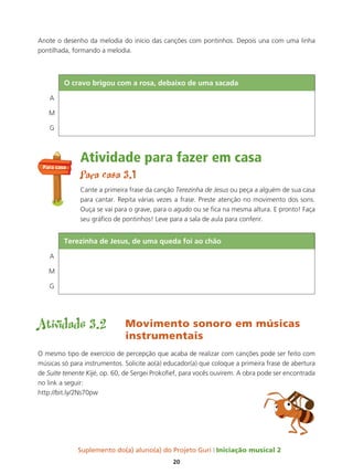 Suplemento do(a) aluno(a) do Projeto Guri Iniciação musical 2
20
Anote o desenho da melodia do início das canções com pontinhos. Depois una com uma linha
pontilhada, formando a melodia.
Atividade para fazer em casa
Para casa 3.1
Cante a primeira frase da canção Terezinha de Jesus ou peça a alguém de sua casa
para cantar. Repita várias vezes a frase. Preste atenção no movimento dos sons.
Ouça se vai para o grave, para o agudo ou se fica na mesma altura. E pronto! Faça
seu gráfico de pontinhos! Leve para a sala de aula para conferir.
Atividade 3.2 Movimento sonoro em músicas
instrumentais
O mesmo tipo de exercício de percepção que acaba de realizar com canções pode ser feito com
músicas só para instrumentos. Solicite ao(à) educador(a) que coloque a primeira frase de abertura
de Suíte tenente Kijé, op. 60, de Sergei Prokofief, para vocês ouvirem. A obra pode ser encontrada
no link a seguir:
http://bit.ly/2Ns70pw
Para casa
o cravo brigou com a rosa, debaixo de uma sacada
A
M
G
terezinha de Jesus, de uma queda foi ao chão
A
M
G
 