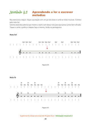 Suplemento do(a) aluno(a) do Projeto Guri Iniciação musical 2
24
Atividade 4.2	 Aprendendo a ler e escrever 		
				melodias
Nos exercícios a seguir, toque a pulsação com um par de clavas e cante as notas musicais. Comece
pela nota Sol.
Solicite ao(à) educador(a) que mostre a você o som dessa nota para que possa cantar bem afinado.
Toque e cante o gráfico e depois faça o mesmo, lendo no pentagrama.
Nota Sol
Figura 4.4
Nota Fá
Figura 4.5
 