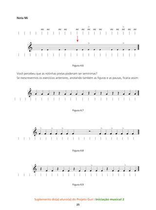 Suplemento do(a) aluno(a) do Projeto Guri Iniciação musical 2
25
Nota Mi
Figura 4.6
Você percebeu que as notinhas pretas poderiam ser semínimas?
Se reescrevermos os exercícios anteriores, anotando também as figuras e as pausas, ficaria assim:
Figura 4.7
Figura 4.8
Figura 4.9
 