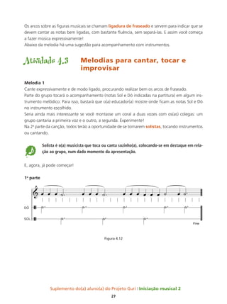 Suplemento do(a) aluno(a) do Projeto Guri Iniciação musical 2
27
Os arcos sobre as figuras musicais se chamam ligadura de fraseado e servem para indicar que se
devem cantar as notas bem ligadas, com bastante fluência, sem separá-las. E assim você começa
a fazer música expressivamente!
Abaixo da melodia há uma sugestão para acompanhamento com instrumentos.
Atividade 4.3	 Melodias para cantar, tocar e
improvisar
Melodia 1
Cante expressivamente e de modo ligado, procurando realizar bem os arcos de fraseado.
Parte do grupo tocará o acompanhamento (notas Sol e Dó indicadas na partitura) em algum ins-
trumento melódico. Para isso, bastará que o(a) educador(a) mostre onde ficam as notas Sol e Dó
no instrumento escolhido.
Seria ainda mais interessante se você montasse um coral a duas vozes com os(as) colegas: um
grupo cantaria a primeira voz e o outro, a segunda. Experimente!
Na 2a
parte da canção, todos terão a oportunidade de se tornarem solistas, tocando instrumentos
ou cantando.
5
Solista é o(a) musicista que toca ou canta sozinho(a), colocando-se em destaque em rela-
ção ao grupo, num dado momento da apresentação.
E, agora, já pode começar!
1a
parte
Figura 4.12
 
