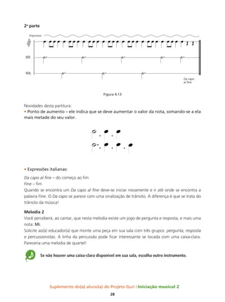 Suplemento do(a) aluno(a) do Projeto Guri Iniciação musical 2
28
2a
parte
Figura 4.13
Novidades desta partitura:
• Ponto de aumento – ele indica que se deve aumentar o valor da nota, somando-se a ela
mais metade do seu valor.
• Expressões italianas:
Da capo al fine – do começo ao fim
Fine – fim
Quando se encontra um Da capo al fine deve-se iniciar novamente e ir até onde se encontra a
palavra Fine. O Da capo se parece com uma sinalização de trânsito. A diferença é que se trata do
trânsito da música!
Melodia 2
Você perceberá, ao cantar, que nesta melodia existe um jogo de pergunta e resposta, e mais uma
nota: Mi.
Solicite ao(à) educador(a) que monte uma peça em sua sala com três grupos: pergunta, resposta
e percussionistas. A linha da percussão pode ficar interessante se tocada com uma caixa-clara.
Pareceria uma melodia de quartel!
5 Se não houver uma caixa-clara disponível em sua sala, escolha outro instrumento.
Da capo
DÓ
SOL
 